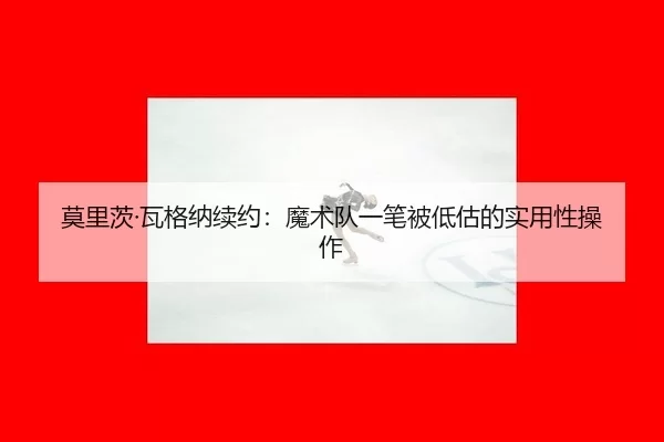 莫里茨·瓦格纳续约：魔术队一笔被低估的实用性操作