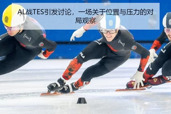 AL战TES引发讨论，一场关于位置与压力的对局观察